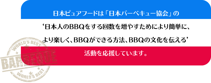 アウトドアでもインドアでも『手軽に』本格的なバーベキューを! 日本ピュアフードは「日本バーベキュー協会」の‘日本人のBBQをする回数を増やすためにより簡単に、より楽しく、BBQができる方法、BBQの文化を伝える’活動を応援しています。
