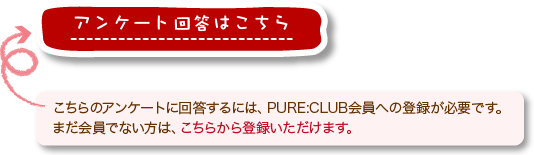 こちらのアンケートに回答するには、PURE:CLUB会員への登録が必要です。
まだ会員でない方は、こちらから登録いただけます。